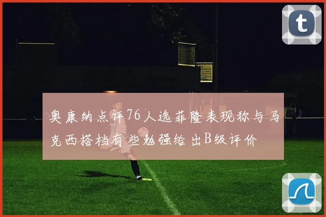 奥康纳点评76人选菲隆表现称与马克西搭档有些勉强给出B级评价