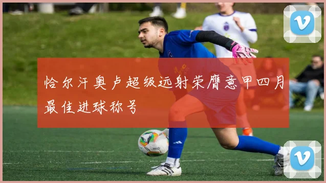 恰尔汗奥卢超级远射荣膺意甲四月最佳进球称号