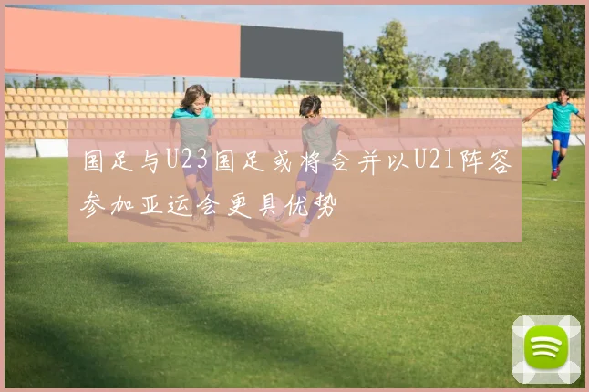 国足与U23国足或将合并以U21阵容参加亚运会更具优势