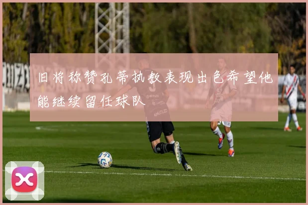 旧将称赞孔蒂执教表现出色希望他能继续留任球队