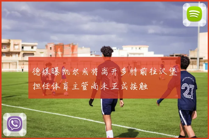 德媒曝凯尔或将离开多特前往汉堡担任体育主管尚未正式接触