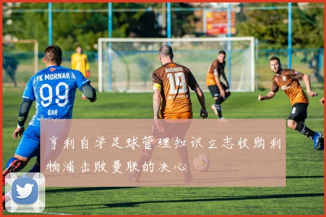 亨利自学足球管理知识立志收购利物浦击败曼联的决心