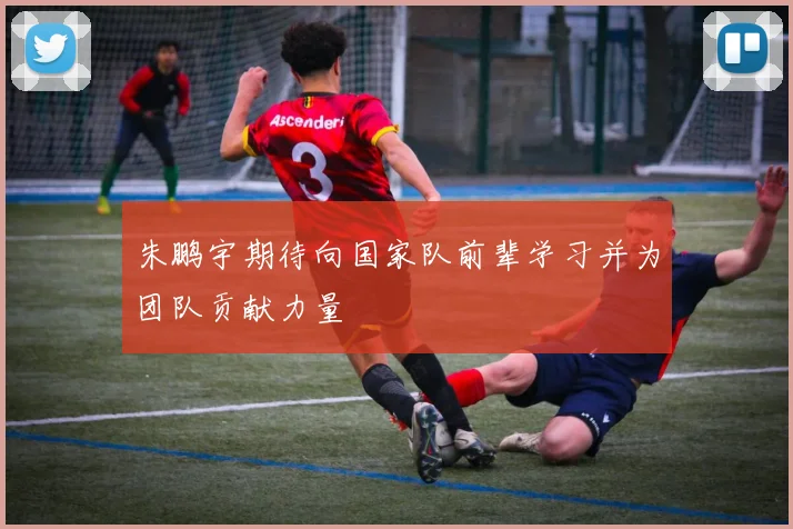 朱鹏宇期待向国家队前辈学习并为团队贡献力量