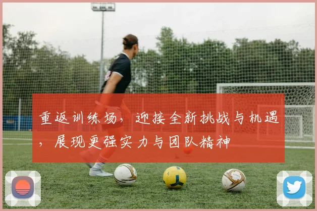 重返训练场，迎接全新挑战与机遇，展现更强实力与团队精神