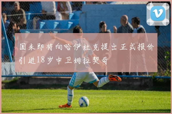 国米即将向哈伊杜克提出正式报价引进18岁中卫姆拉契奇