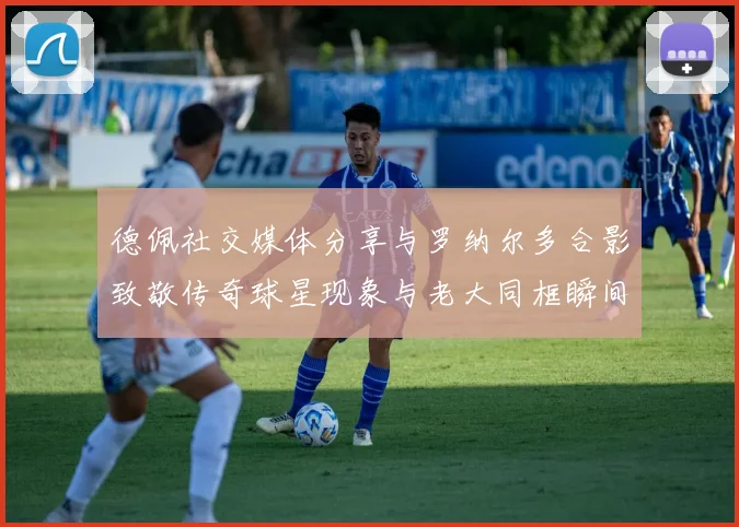 德佩社交媒体分享与罗纳尔多合影致敬传奇球星现象与老大同框瞬间