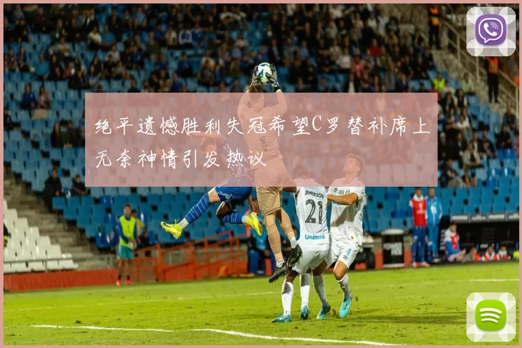 绝平遗憾胜利失冠希望C罗替补席上无奈神情引发热议
