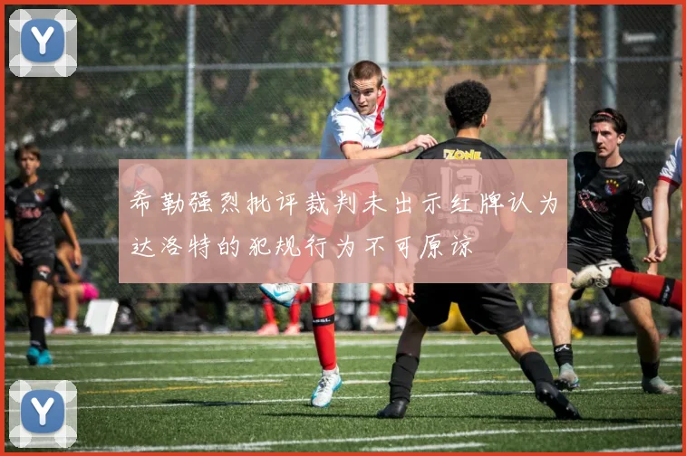 希勒强烈批评裁判未出示红牌认为达洛特的犯规行为不可原谅