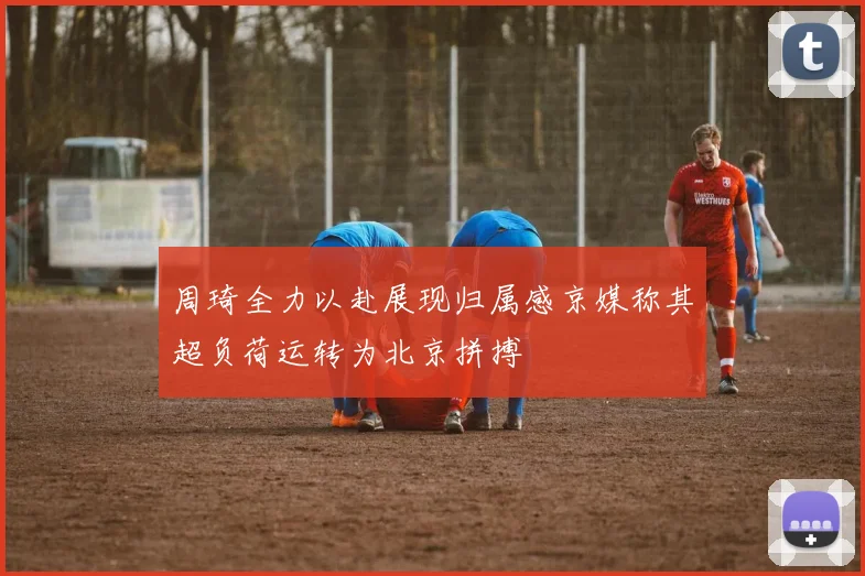 周琦全力以赴展现归属感京媒称其超负荷运转为北京拼搏
