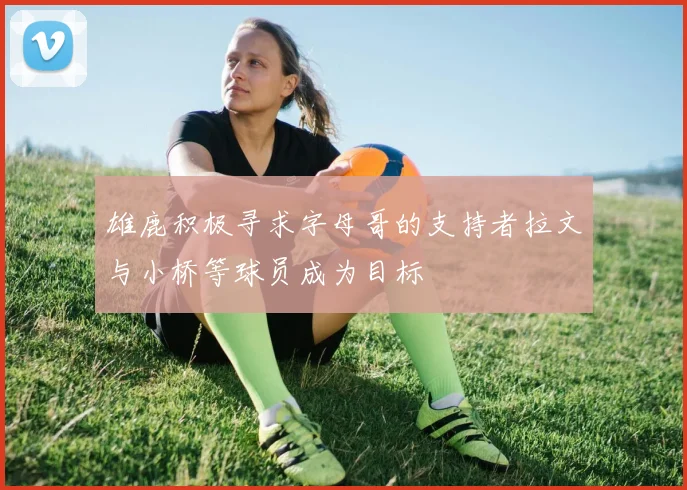 雄鹿积极寻求字母哥的支持者拉文与小桥等球员成为目标