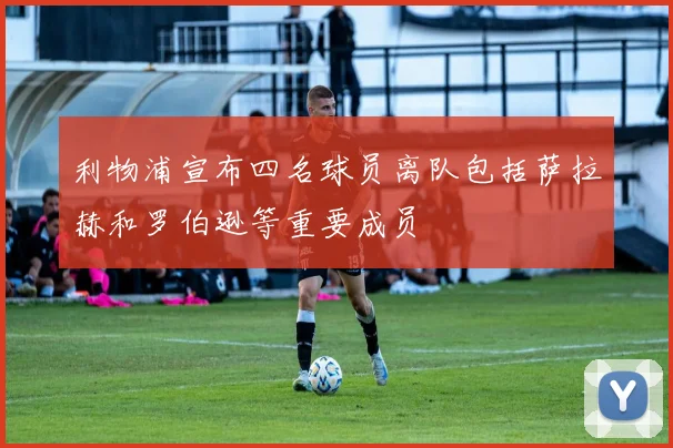 利物浦宣布四名球员离队包括萨拉赫和罗伯逊等重要成员