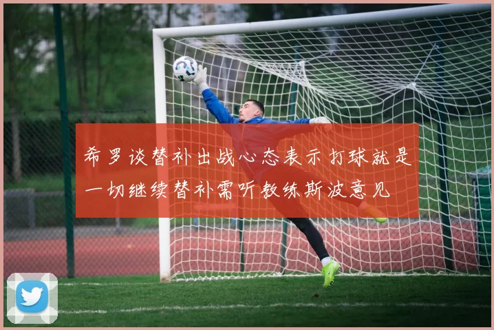 希罗谈替补出战心态表示打球就是一切继续替补需听教练斯波意见