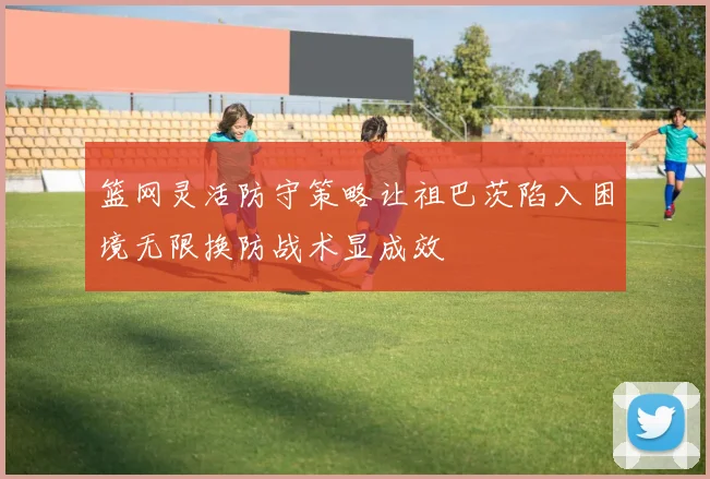 篮网灵活防守策略让祖巴茨陷入困境无限换防战术显成效