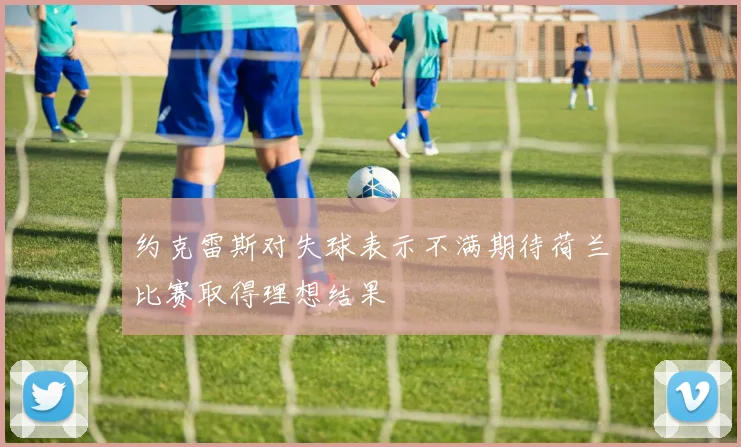 约克雷斯对失球表示不满期待荷兰比赛取得理想结果
